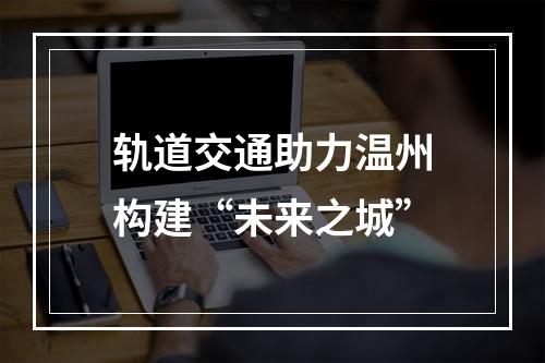 轨道交通助力温州构建“未来之城”