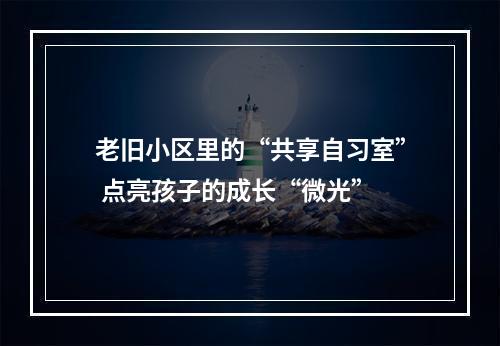 老旧小区里的“共享自习室” 点亮孩子的成长“微光”