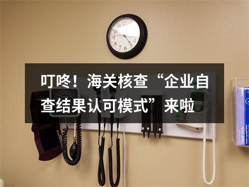 叮咚！海关核查“企业自查结果认可模式”来啦