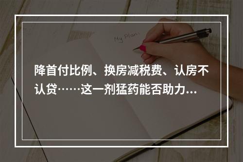 降首付比例、换房减税费、认房不认贷……这一剂猛药能否助力楼市“回春”？