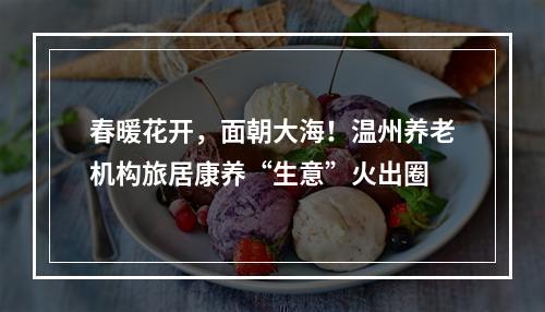 春暖花开，面朝大海！温州养老机构旅居康养“生意”火出圈