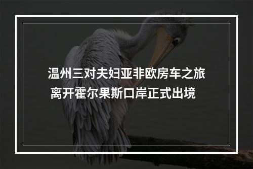 温州三对夫妇亚非欧房车之旅 离开霍尔果斯口岸正式出境