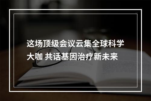 这场顶级会议云集全球科学大咖 共话基因治疗新未来