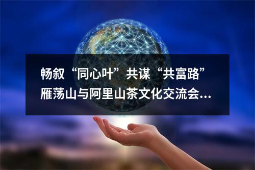畅叙“同心叶”共谋“共富路” 雁荡山与阿里山茶文化交流会启幕