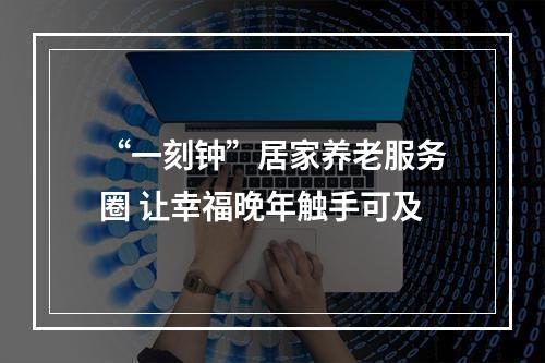 “一刻钟”居家养老服务圈 让幸福晚年触手可及