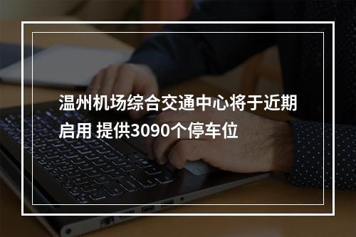 温州机场综合交通中心将于近期启用 提供3090个停车位