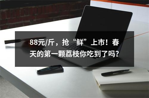 88元/斤，抢“鲜”上市！春天的第一颗荔枝你吃到了吗？