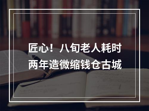 匠心！八旬老人耗时两年造微缩钱仓古城