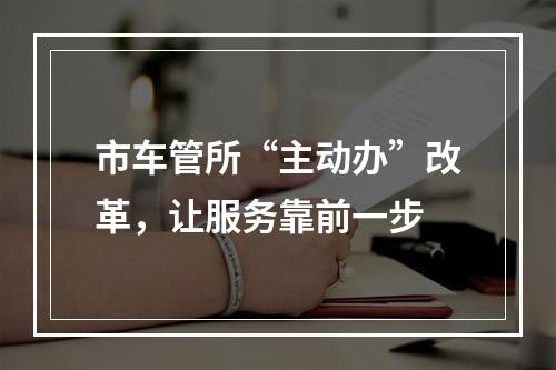 市车管所“主动办”改革，让服务靠前一步