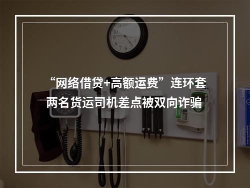 “网络借贷+高额运费”连环套 两名货运司机差点被双向诈骗