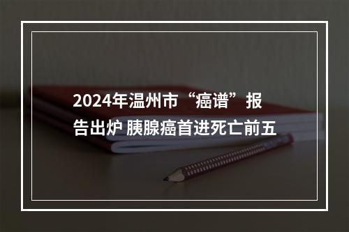 2024年温州市“癌谱”报告出炉 胰腺癌首进死亡前五