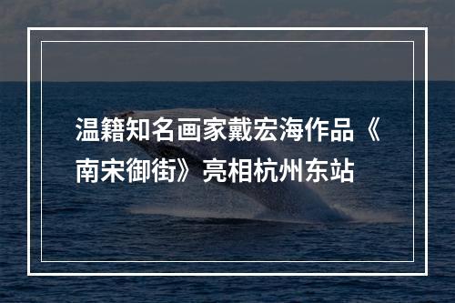 温籍知名画家戴宏海作品《南宋御街》亮相杭州东站