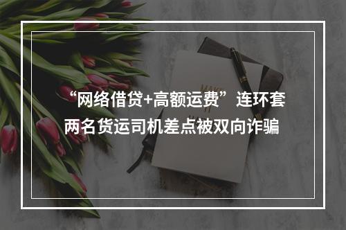 “网络借贷+高额运费”连环套 两名货运司机差点被双向诈骗