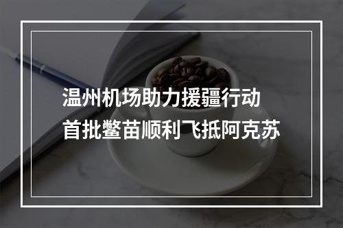 温州机场助力援疆行动 首批鳖苗顺利飞抵阿克苏