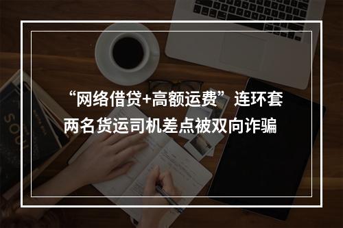 “网络借贷+高额运费”连环套 两名货运司机差点被双向诈骗