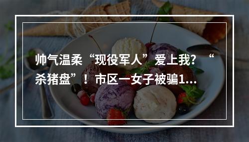 帅气温柔“现役军人”爱上我？“杀猪盘”！市区一女子被骗16.8万元