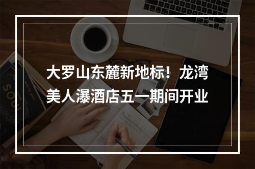 大罗山东麓新地标！龙湾美人瀑酒店五一期间开业