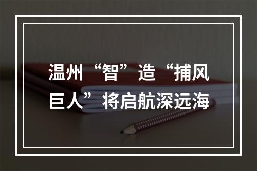 温州“智”造“捕风巨人”将启航深远海