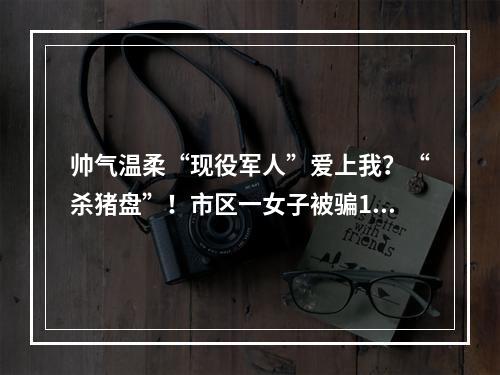 帅气温柔“现役军人”爱上我？“杀猪盘”！市区一女子被骗16.8万元