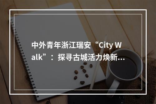 中外青年浙江瑞安“City Walk”：探寻古城活力焕新奥秘