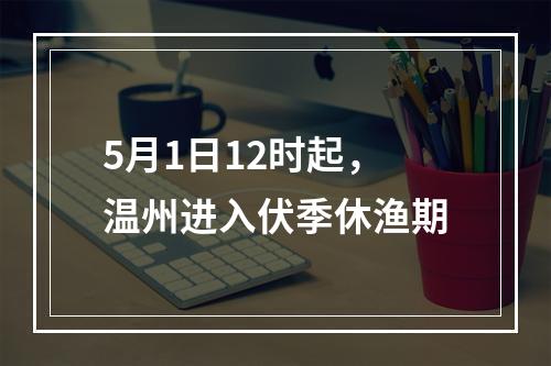 5月1日12时起，温州进入伏季休渔期