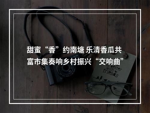 甜蜜“香”约南塘 乐清香瓜共富市集奏响乡村振兴“交响曲”