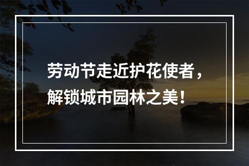 劳动节走近护花使者，解锁城市园林之美！