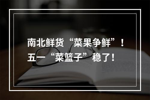 南北鲜货“菜果争鲜”！五一“菜篮子”稳了！