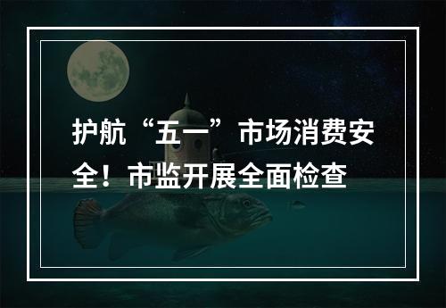 护航“五一”市场消费安全！市监开展全面检查