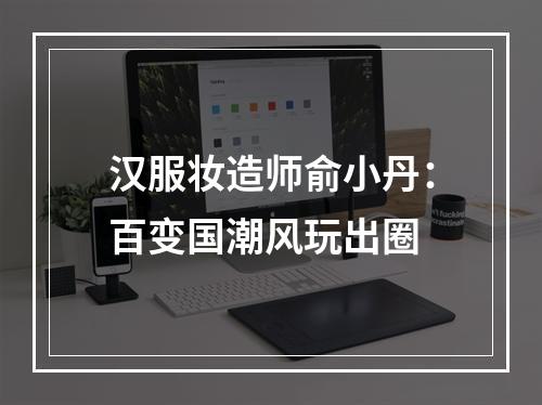 汉服妆造师俞小丹：百变国潮风玩出圈