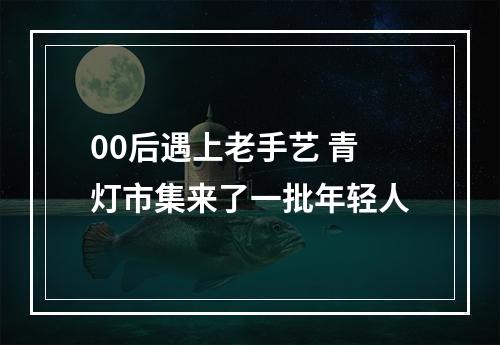 00后遇上老手艺 青灯市集来了一批年轻人