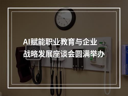 AI赋能职业教育与企业战略发展座谈会圆满举办