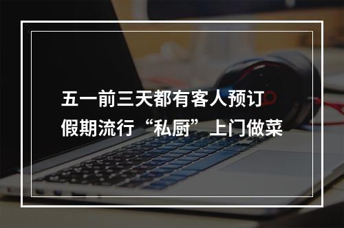五一前三天都有客人预订 假期流行“私厨”上门做菜