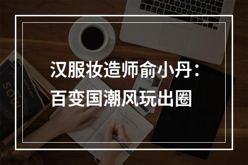 汉服妆造师俞小丹：百变国潮风玩出圈