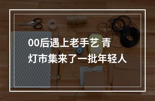 00后遇上老手艺 青灯市集来了一批年轻人