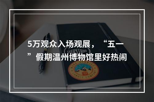 5万观众入场观展，“五一”假期温州博物馆里好热闹