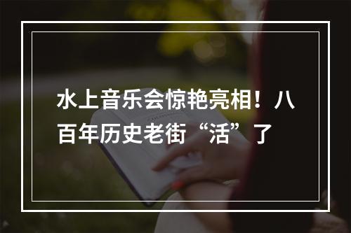 水上音乐会惊艳亮相！八百年历史老街“活”了