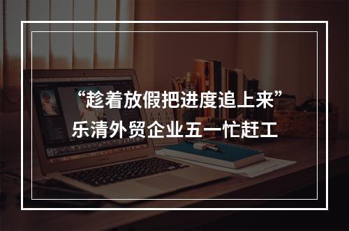 “趁着放假把进度追上来” 乐清外贸企业五一忙赶工