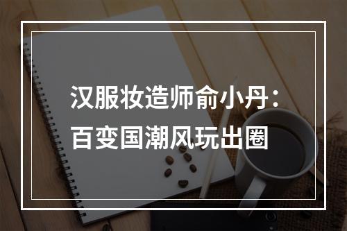 汉服妆造师俞小丹：百变国潮风玩出圈