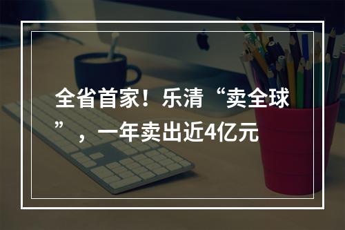 全省首家！乐清“卖全球”，一年卖出近4亿元