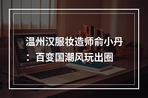 温州汉服妆造师俞小丹：百变国潮风玩出圈
