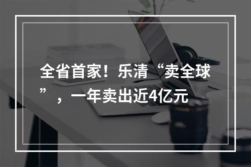 全省首家！乐清“卖全球”，一年卖出近4亿元