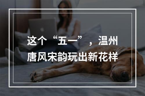 这个“五一”，温州唐风宋韵玩出新花样