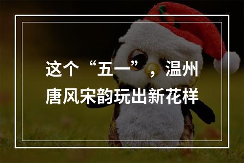 这个“五一”，温州唐风宋韵玩出新花样