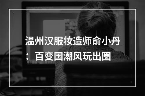 温州汉服妆造师俞小丹：百变国潮风玩出圈