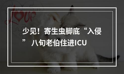 少见！寄生虫脚底“入侵” 八旬老伯住进ICU