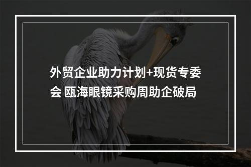 外贸企业助力计划+现货专委会 瓯海眼镜采购周助企破局