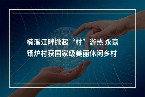 楠溪江畔掀起“村”游热 永嘉镬炉村获国家级美丽休闲乡村