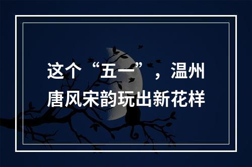 这个“五一”，温州唐风宋韵玩出新花样