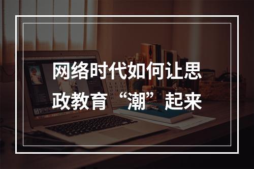 网络时代如何让思政教育“潮”起来